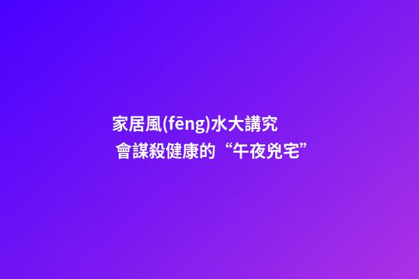 家居風(fēng)水大講究 會謀殺健康的“午夜兇宅”